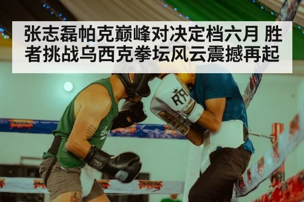 张志磊帕克巅峰对决定档六月 胜者挑战乌西克拳坛风云震撼再起